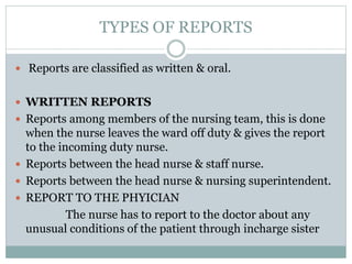 TYPES OF REPORTS
 Reports are classified as written & oral.
 WRITTEN REPORTS
 Reports among members of the nursing team, this is done
when the nurse leaves the ward off duty & gives the report
to the incoming duty nurse.
 Reports between the head nurse & staff nurse.
 Reports between the head nurse & nursing superintendent.
 REPORT TO THE PHYICIAN
The nurse has to report to the doctor about any
unusual conditions of the patient through incharge sister
 