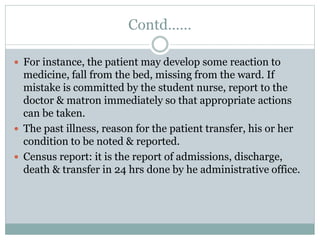 Contd……
 For instance, the patient may develop some reaction to
medicine, fall from the bed, missing from the ward. If
mistake is committed by the student nurse, report to the
doctor & matron immediately so that appropriate actions
can be taken.
 The past illness, reason for the patient transfer, his or her
condition to be noted & reported.
 Census report: it is the report of admissions, discharge,
death & transfer in 24 hrs done by he administrative office.
 