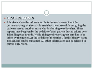  ORAL REPORTS
 It is given when the information is for immediate use & not for
permanency e.g. oral report is made but the nurse while assigning the
patients care to another nurse who is planning to relieve her. These
reports may be given by the bedside of each patient during taking over
& handing over rounds. While giving oral reports great care has to be
taken by the nurses. At the bedside of the patient, family history, name
& diagnosis can be explained. All other information can be relieved in
nurses duty room.
 