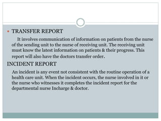  TRANSFER REPORT
It involves communication of information on patients from the nurse
of the sending unit to the nurse of receiving unit. The receiving unit
must know the latest information on patients & their progress. This
report will also have the doctors transfer order.
INCIDENT REPORT
An incident is any event not consistent with the routine operation of a
health care unit. When the incident occurs, the nurse involved in it or
the nurse who witnesses it completes the incident report for the
departmental nurse Incharge & doctor.
 