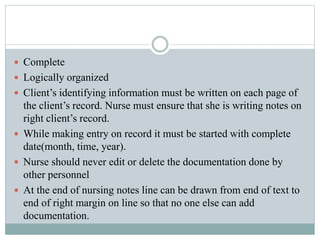  Complete
 Logically organized
 Client’s identifying information must be written on each page of
the client’s record. Nurse must ensure that she is writing notes on
right client’s record.
 While making entry on record it must be started with complete
date(month, time, year).
 Nurse should never edit or delete the documentation done by
other personnel
 At the end of nursing notes line can be drawn from end of text to
end of right margin on line so that no one else can add
documentation.
 
