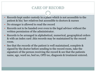CARE OF RECORD
 Records kept under custody in a place which is not accessible to the
patient & his/ her relatives but accessible to doctors & nurses
 No stranger is allowed to read the record
 Records not to be handed over even to the legal advisor without the
written permission of the administrator.
 Records to be arranged in alphabetical, numerical, geographical orders
& with an index card .this records may be maintained by the record
room.
 See that the records of the patient is well maintained, complete &
signed by the doctor before sending to the record room, take the
signature of the person receiving the record & see that the patients
name, age, ward no, bed no, OPD no, diagnosis & treatment entered.
 