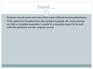 Contd…..
 Patients record never sent out of the ward without doctors permission.
 If the patient is transferred to the another hospital, the nurse should
see that a complete summary is made in a separate paper to be sent
with the patient & not the original record.
 