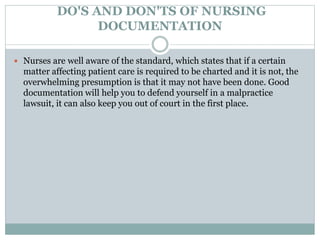DO'S AND DON'TS OF NURSING
DOCUMENTATION
 Nurses are well aware of the standard, which states that if a certain
matter affecting patient care is required to be charted and it is not, the
overwhelming presumption is that it may not have been done. Good
documentation will help you to defend yourself in a malpractice
lawsuit, it can also keep you out of court in the first place.
 