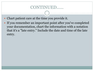 CONTINUED……
 Chart patient care at the time you provide it.
 If you remember an important point after you've completed
your documentation, chart the information with a notation
that it's a "late entry." Include the date and time of the late
entry.
 