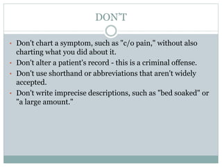 DON’T
• Don't chart a symptom, such as "c/o pain," without also
charting what you did about it.
• Don't alter a patient's record - this is a criminal offense.
• Don't use shorthand or abbreviations that aren't widely
accepted.
• Don't write imprecise descriptions, such as "bed soaked" or
"a large amount."
 