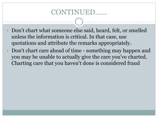 CONTINUED……
• Don't chart what someone else said, heard, felt, or smelled
unless the information is critical. In that case, use
quotations and attribute the remarks appropriately.
• Don't chart care ahead of time - something may happen and
you may be unable to actually give the care you've charted.
Charting care that you haven't done is considered fraud
 
