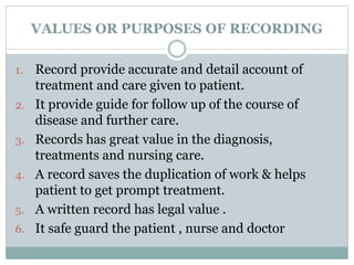 VALUES OR PURPOSES OF RECORDING
1. Record provide accurate and detail account of
treatment and care given to patient.
2. It provide guide for follow up of the course of
disease and further care.
3. Records has great value in the diagnosis,
treatments and nursing care.
4. A record saves the duplication of work & helps
patient to get prompt treatment.
5. A written record has legal value .
6. It safe guard the patient , nurse and doctor
 