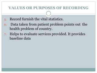 VALUES OR PURPOSES OF RECORDING
5. Record furnish the vital statistics.
6. Data taken from patient problem points out the
health problem of country.
7. Helps to evaluate services provided. It provides
baseline data
 