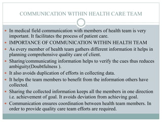 COMMUNICATION WITHIN HEALTH CARE TEAM
 In medical field communication with members of health team is very
important. It facilitates the process of patient care.
 IMPORTANCE OF COMMUNICATION WITHIN HEALTH TEAM
 As every member of health team gathers different information it helps in
planning comprehensive quality care of client.
 Sharing/communicating information helps to verify the cues thus reduces
ambiguity(Doubtfulness ).
 It also avoids duplication of efforts in collecting data.
 It helps the team members to benefit from the information others have
collected.
 Sharing the collected information keeps all the members in one direction
i.e. achievement of goal. It avoids deviation from achieving goal.
 Communication ensures coordination between health team members. In
order to provide quality care team efforts are required.
 