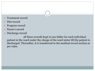  Treatment record
 Diet record
 Progress record
 Nurse’s record
 Discharge record
all these records kept in one folder for each individual
patient in the ward under the charge of the ward sister till the patient is
discharged. Thereafter, it is transferred to the medical record section as
per rules.
 