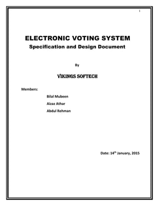 1
ELECTRONIC VOTING SYSTEM
Specification and Design Document
By
VIKINGS SOFTECH
Members:
Bilal Mubeen
Aizaz Athar
Abdul Rehman
Date: 14th
January, 2015
 