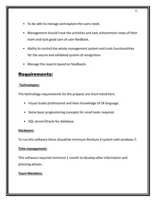 11
• To be able to manage and explore the users need.
• Management should track the activities and task achievement steps of their
team and tack good care of user feedback.
• Ability to control the whole management system and track functionalities
for the secure and validated system of recognition.
• Manage the reports based on feedbacks.
Requirements:
Technologies:
The technology requirements for the projects are short listed here.
• Visual studio professional and keen knowledge of C# language.
• Some basic programming concepts for small tasks required.
• SQL server/Oracle for database.
Hardware:
To run this software there should be minimum Pentium 4 system with windows 7.
Time management:
This software required minimum 1 month to develop after information and
planning phases.
Team Members:
 