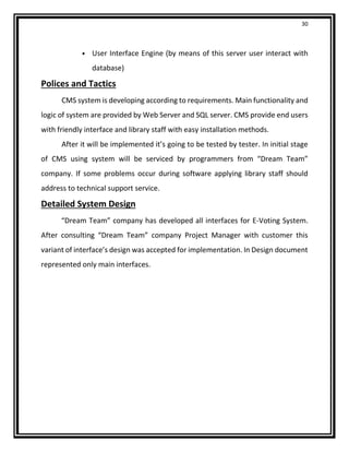 30
• User Interface Engine (by means of this server user interact with
database)
Polices and Tactics
CMS system is developing according to requirements. Main functionality and
logic of system are provided by Web Server and SQL server. CMS provide end users
with friendly interface and library staff with easy installation methods.
After it will be implemented it’s going to be tested by tester. In initial stage
of CMS using system will be serviced by programmers from “Dream Team”
company. If some problems occur during software applying library staff should
address to technical support service.
Detailed System Design
“Dream Team” company has developed all interfaces for E-Voting System.
After consulting “Dream Team” company Project Manager with customer this
variant of interface’s design was accepted for implementation. In Design document
represented only main interfaces.
 