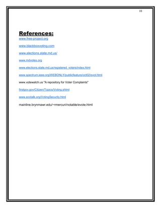 33
References:
www.free-project.org
www.blackboxvoting.com
www.elections.state.md.us/
www.mdvotes.org
www.elections.state.md.us/registered_voters/index.html
www.spectrum.ieee.org/WEBONLY/publicfeature/oct02/evot.html
www.votewatch.us "A repository for Voter Complaints"
firstgov.gov/Citizen/Topics/Voting.shtml
www.ecotalk.org/VotingSecurity.html
mainline.brynmawr.edu/~rmercuri/notable/evote.html
 