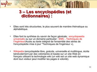 3 – Les encyclopédies (et dictionnaires) : Elles sont très structurées, le plus souvent de manière thématique ou alphabétique. Elles font la synthèse du savoir de façon générale :  encyclopaedia  universalis   ou sur un domaine particulier :  EMC  ,  Techniques de  l’Ingénieur ( Accès au texte intégral de l'ensemble des séries de l'encyclopédie mise à jour "Techniques de l'ingénieur ») , Wikipedia   (encyclopédie libre, gratuite, universelle et multilingue, écrite bénévolement par des volontaires et basée sur un site Web en français utilisant la technologie wiki (un wiki est un site web dynamique dont tout visiteur peut modifier les pages à volonté).   