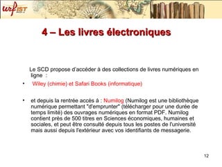 4 – Les livres électroniques  Le SCD propose d’accéder à des collections de livres numériques en ligne  : Wiley ( chimie ) et Safari Books ( informatique )  et depuis la rentrée accès à :  Numilog  ( Numilog est une bibliothèque numérique permettant "d'emprunter" (télécharger pour une durée de temps limité) des ouvrages numériques en format PDF. Numilog contient près de 500 titres en Sciences économiques, humaines et sociales, et peut être consulté depuis tous les postes de l'université mais aussi depuis l'extérieur avec vos identifiants de messagerie. 