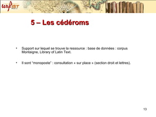 5 – Les cédéroms  Support sur lequel se trouve la ressource : base de données : corpus Montaigne, Library of Latin Text. Il sont “monoposte” : consultation « sur place » (section droit et lettres). 