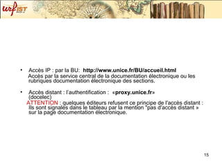 Accès IP : par la BU:  http://www.unice.fr/BU/accueil.html Accès par la service central de la documentation électronique ou les rubriques documentation électronique des sections. Accès distant : l’authentification :  « proxy.unice.fr » (docelec) ATTENTION  : q uelques éditeurs refusent ce principe de l'accès distant : Ils sont signalés dans le tableau par la mention "pas d'accès distant » sur la page documentation électronique. 