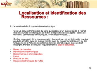 Localisation et Identification des Ressources :   1 - Le service de la documentation électronique :  C’est un service transversal du SCD qui dispose d’un budget dédié à l’achat des ressources électroniques qu’il met à disposition des usagers : bases de données, périodiques électroniques, livres électroniques…. Sur les pages web de la documentation électronique, ne sont signalés que les produits achetés avec ce budget (par le biais du Consortium Couperin ou des Groupements d’Achats), sous forme de listes alphabétiques avec un bref descriptif. Penser à consulter régulièrement la  page  d’actualités . Bases de  données   Périodiques  électroniques Dictionnaires  et encyclopédies Livres Produits  en test  Revues  électroniques  de  l'UNS     