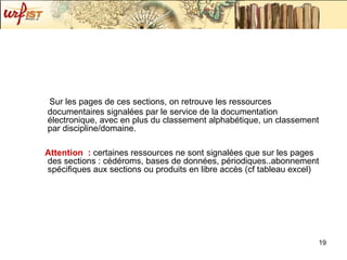 Sur les pages de ces sections, on retrouve les ressources documentaires signalées par le service de la documentation électronique, avec en plus du classement alphabétique, un classement par discipline/domaine.  Attention  :  certaines ressources ne sont signalées que sur les pages des sections : cédéroms, bases de données, périodiques..abonnement spécifiques aux sections ou produits en libre accès (cf tableau excel) 