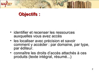 Objectifs : identifier et recenser les ressources auxquelles vous avez accès  les localiser avec précision et savoir comment y accéder : par domaine, par type, par éditeur. connaître les droits d’accès attachés à ces produits (texte intégral, résumé...) 