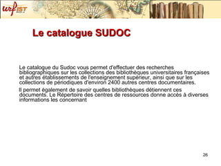 Le catalogue SUDOC Le catalogue du Sudoc vous permet d'effectuer des recherches bibliographiques sur les collections des bibliothèques universitaires françaises et autres établissements de l'enseignement supérieur, ainsi que sur les collections de périodiques d'environ 2400 autres centres documentaires.  Il permet également de savoir quelles bibliothèques détiennent ces documents. Le Répertoire des centres de ressources donne accès à diverses informations les concernant   
