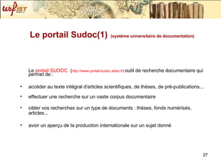 Le  portail  SUDOC    ( http://www.portail-sudoc.abes.fr )  outil de recherche documentaire qui permet de :  accéder au texte intégral d'articles scientifiques, de thèses, de pré-publications... effectuer une recherche sur un vaste corpus documentaire  cibler vos recherches sur un type de documents : thèses, fonds numérisés, articles... avoir un aperçu de la production internationale sur un sujet donné Le portail Sudoc(1)   (système universitaire de documentation) 