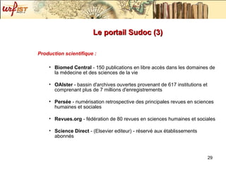 Le portail Sudoc (3) Production scientifique : Biomed Central  - 150 publications en libre accès dans les domaines de la médecine et des sciences de la vie OAIster  - bassin d'archives ouvertes provenant de 617 institutions et comprenant plus de 7 millions d'enregistrements Persée  - numérisation retrospective des principales revues en sciences humaines et sociales Revues.org  - fédération de 80 revues en sciences humaines et sociales Science Direct  - (Elsevier editeur) - réservé aux établissements abonnés 