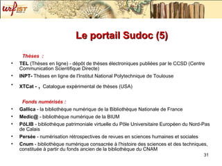 Le portail Sudoc (5) Thèses  : TEL  (Thèses en ligne) - dépôt de thèses électroniques publiées par le CCSD (Centre Communication Scientifique Directe) INPT-  Thèses en ligne de l'Institut National Polytechnique de Toulouse XTCat -  ,  Catalogue expérimental de thèses (USA) Fonds numérisés : Gallica  - la bibliothèque numérique de la Bibliothèque Nationale de France Medic@  - bibliothèque numérique de la BIUM PôLIB  - bibliothèque patrimoniale virtuelle du Pôle Universitaire Européen du Nord-Pas de Calais Persée  - numérisation rétrospectives de revues en sciences humaines et sociales Cnum  - bibliothèque numérique consacrée à l'histoire des sciences et des techniques, constituée à partir du fonds ancien de la bibliothèque du CNAM 