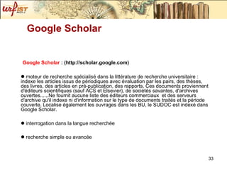 Google Scholar  : (http://scholar.google.com)   moteur de recherche spécialisé dans la littérature de recherche universitaire : indexe les articles issus de périodiques avec évaluation par les pairs, des thèses, des livres, des articles en pré-publication, des rapports. Ces documents proviennent d'éditeurs scientifiques (sauf ACS et Elsevier), de sociétés savantes, d'archives ouvertes......Ne fournit aucune liste des éditeurs commerciaux  et des serveurs d'archive qu'il indexe ni d'information sur le type de documents traités et la période couverte. Localise également les ouvrages dans les BU, le SUDOC est indexé dans Google Scholar. interrogation dans la langue recherchée recherche simple ou avancée Google Scholar 
