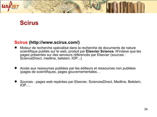 Scirus   (http://www.scirus.com/) Moteur de recherche spécialisé dans la recherche de documents de nature scientifique publiés sur le web, produit par  Elsevier Science.  N'indexe que les pages présentes sur des serveurs référencés par Elsevier (sources : ScienceDirect, medline, belstein, IOP...) Accès aux ressources publiées par les éditeurs et ressources non publiées (pages de scientifiques, pages gouvernementales… Sources : pages web repérées par Elsevier, SciencesDirect, Medline, Belstein, IOP…. Scirus 