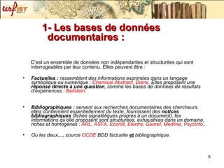 1- Les bases de données documentaires :  C’est un ensemble de données non indépendantes et structurées qui sont interrogeables par leur contenu. Elles peuvent être : Factuelles :  rassemblent des informations exprimées dans un langage symbolique ou numérique :  Chemical Abstract, Diane . Elles proposent une  réponse directe   à une question , comme les bases de données de résultats d’expériences :  Beilstein .  Bibliographiques :  servent aux recherches documentaires des chercheurs, elles contiennent essentiellement du texte, fournissent des  notices bibliographiques  (fiches signalétiques propres à un document), les informations qu’elle proposent sont structurées, exhaustives dans un domaine, riches et homogènes :  ARL, ASFA, Econlit, Electre, Georef, Medline, PsycInfo .. Ou les deux ….  source  OCDE  BDD factuelle   et   bibliographique. 