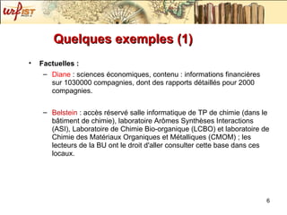 Quelques exemples (1) Factuelles : Diane  : sciences économiques, contenu : informations financières sur 1030000 compagnies, dont des rapports détaillés pour 2000 compagnies. Belstein  : accès réservé salle informatique de TP de chimie (dans le bâtiment de chimie), laboratoire Arômes Synthèses Interactions (ASI), Laboratoire de Chimie Bio-organique (LCBO) et laboratoire de Chimie des Matériaux Organiques et Métalliques (CMOM) ; les lecteurs de la BU ont le droit d'aller consulter cette base dans ces locaux. 