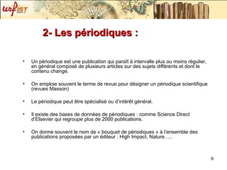 2- Les périodiques : Un périodique est une publication qui paraît à intervalle plus ou moins régulier, en général composé de plusieurs articles sur des sujets différents et dont le contenu change. On emploie souvent le terme de revue pour désigner un périodique scientifique (revues Masson) Le périodique peut être spécialisé ou d’intérêt général.  Il existe des bases de données de périodiques : comme Science Direct d’Elsevier qui regroupe plus de 2000 publications. On donne souvent le nom de « bouquet de périodiques » à l’ensemble des publications proposées par un éditeur : High Impact, Nature….. 