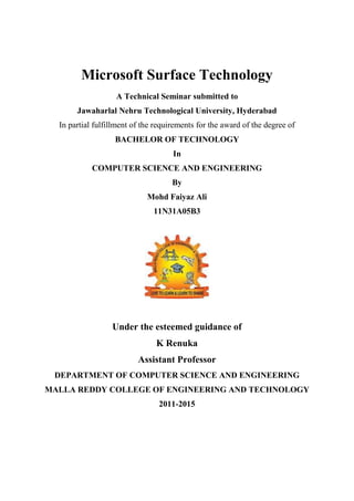 Microsoft Surface Technology
A Technical Seminar submitted to
Jawaharlal Nehru Technological University, Hyderabad
In partial fulfillment of the requirements for the award of the degree of
BACHELOR OF TECHNOLOGY
In
COMPUTER SCIENCE AND ENGINEERING
By
Mohd Faiyaz Ali
11N31A05B3
Under the esteemed guidance of
K Renuka
Assistant Professor
DEPARTMENT OF COMPUTER SCIENCE AND ENGINEERING
MALLA REDDY COLLEGE OF ENGINEERING AND TECHNOLOGY
2011-2015
 