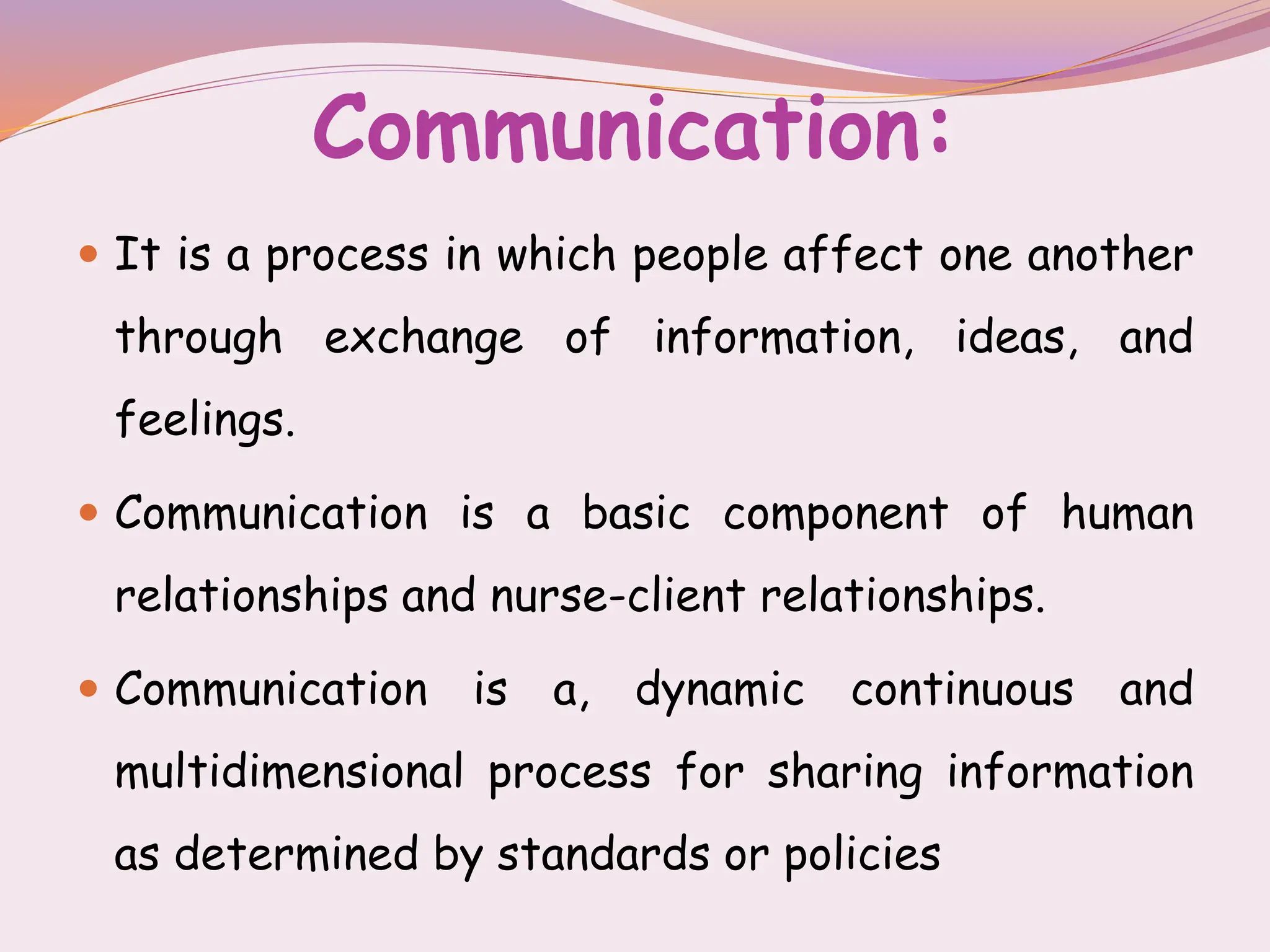 Communication:
 It is a process in which people affect one another
through exchange of information, ideas, and
feelings.
 Communication is a basic component of human
relationships and nurse-client relationships.
 Communication is a, dynamic continuous and
multidimensional process for sharing information
as determined by standards or policies
 