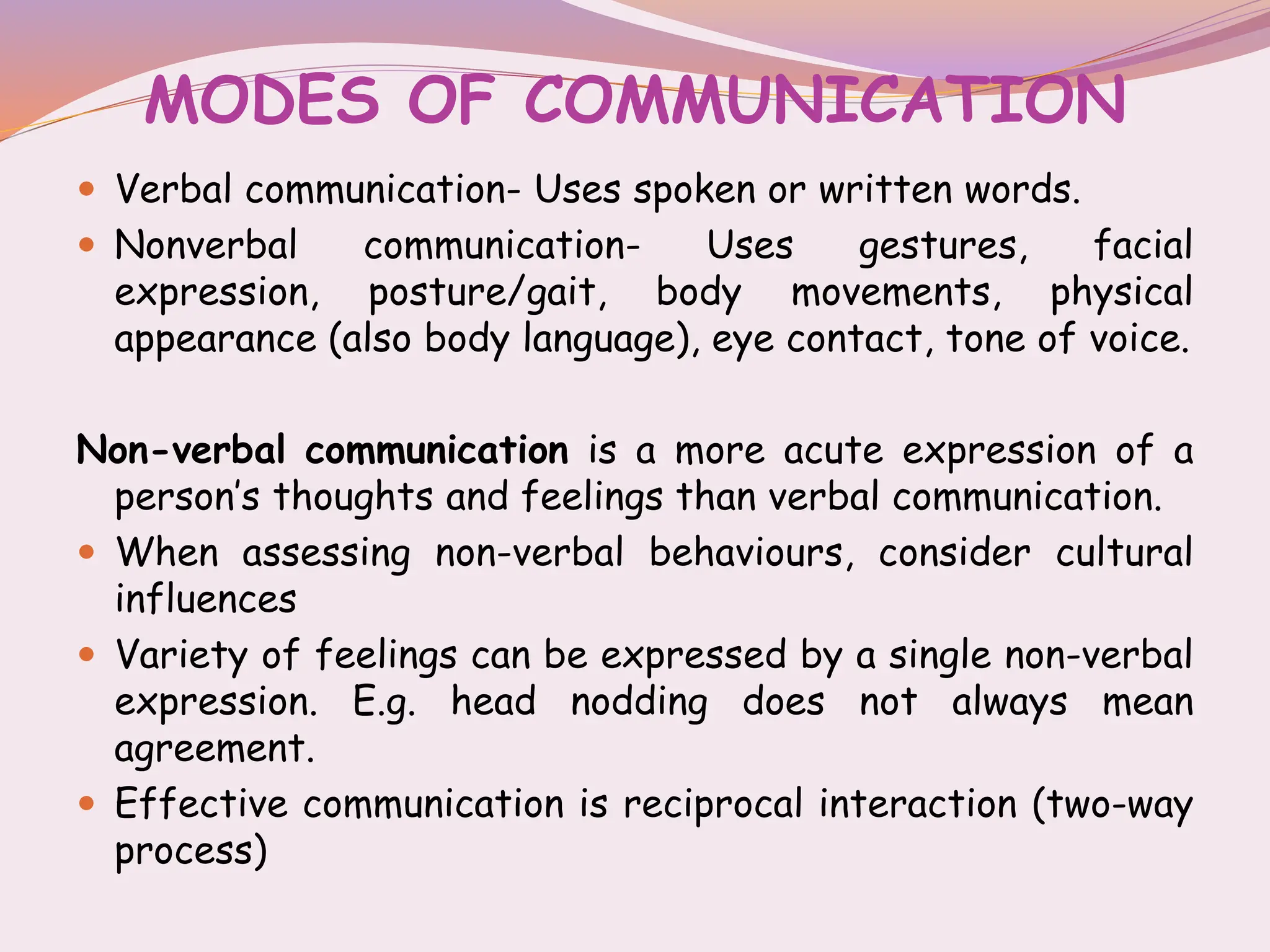 MODES OF COMMUNICATION
 Verbal communication- Uses spoken or written words.
 Nonverbal communication- Uses gestures, facial
expression, posture/gait, body movements, physical
appearance (also body language), eye contact, tone of voice.
Non-verbal communication is a more acute expression of a
person’s thoughts and feelings than verbal communication.
 When assessing non-verbal behaviours, consider cultural
influences
 Variety of feelings can be expressed by a single non-verbal
expression. E.g. head nodding does not always mean
agreement.
 Effective communication is reciprocal interaction (two-way
process)
 