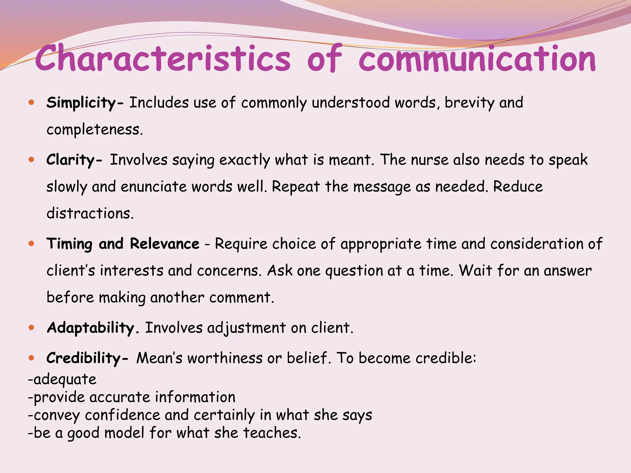 Characteristics of communication
 Simplicity- Includes use of commonly understood words, brevity and
completeness.
 Clarity- Involves saying exactly what is meant. The nurse also needs to speak
slowly and enunciate words well. Repeat the message as needed. Reduce
distractions.
 Timing and Relevance - Require choice of appropriate time and consideration of
client’s interests and concerns. Ask one question at a time. Wait for an answer
before making another comment.
 Adaptability. Involves adjustment on client.
 Credibility- Mean’s worthiness or belief. To become credible:
-adequate
-provide accurate information
-convey confidence and certainly in what she says
-be a good model for what she teaches.
 