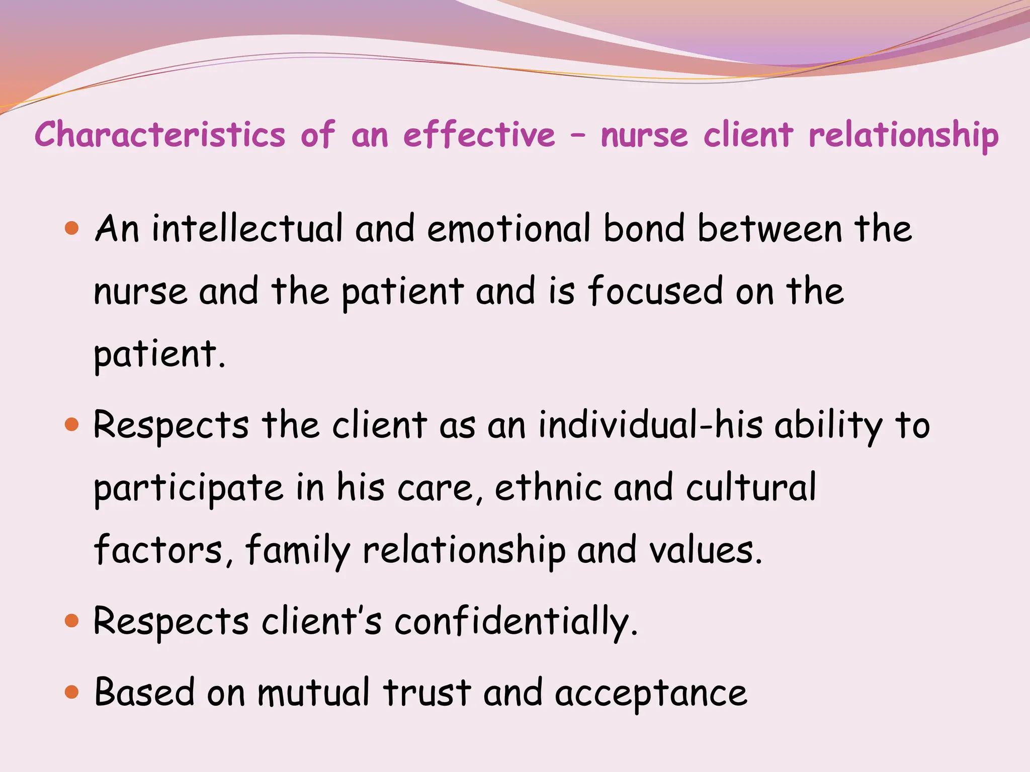 Characteristics of an effective – nurse client relationship
 An intellectual and emotional bond between the
nurse and the patient and is focused on the
patient.
 Respects the client as an individual-his ability to
participate in his care, ethnic and cultural
factors, family relationship and values.
 Respects client’s confidentially.
 Based on mutual trust and acceptance
 