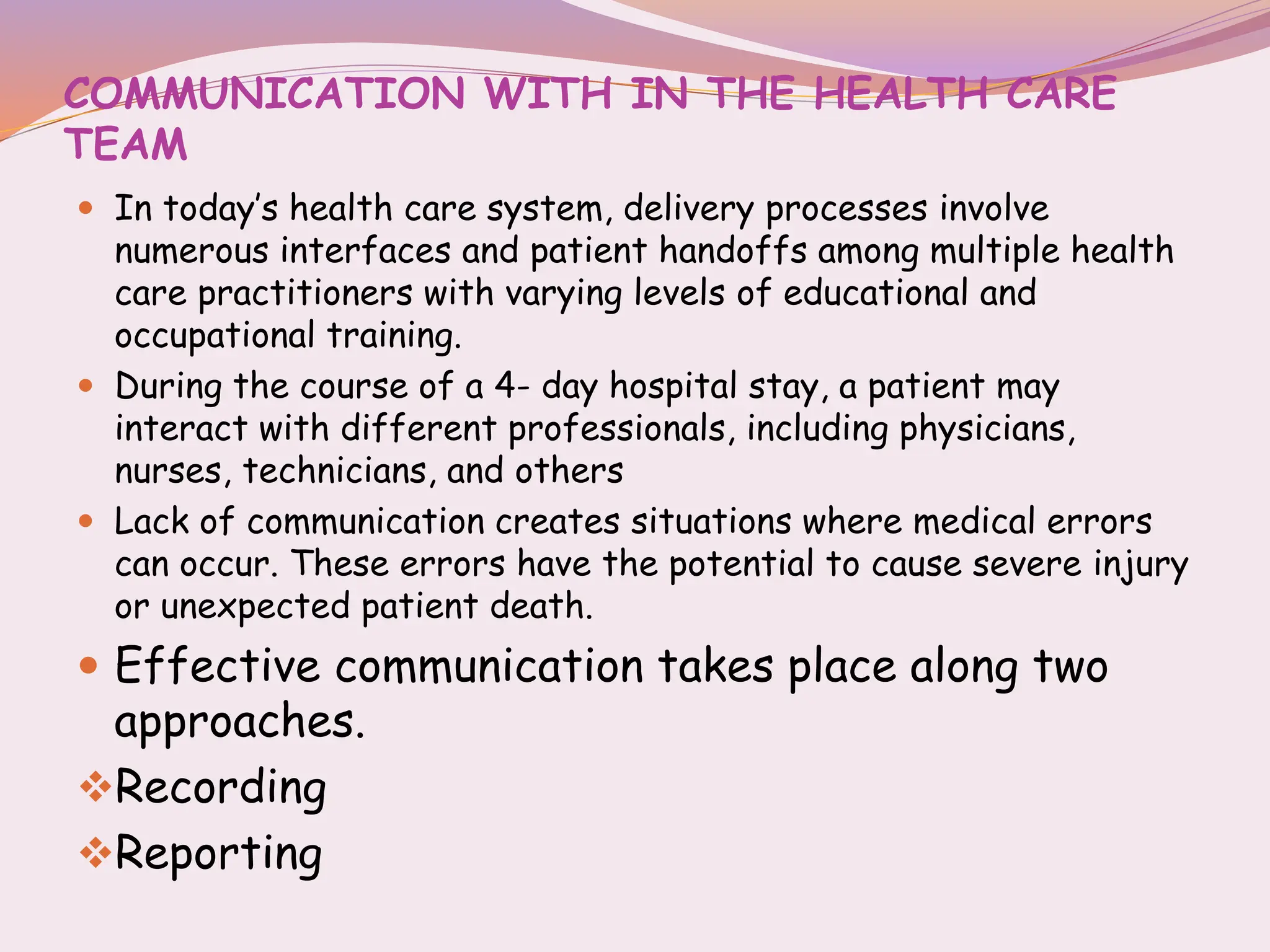COMMUNICATION WITH IN THE HEALTH CARE
TEAM
 In today’s health care system, delivery processes involve
numerous interfaces and patient handoffs among multiple health
care practitioners with varying levels of educational and
occupational training.
 During the course of a 4- day hospital stay, a patient may
interact with different professionals, including physicians,
nurses, technicians, and others
 Lack of communication creates situations where medical errors
can occur. These errors have the potential to cause severe injury
or unexpected patient death.
 Effective communication takes place along two
approaches.
Recording
Reporting
 