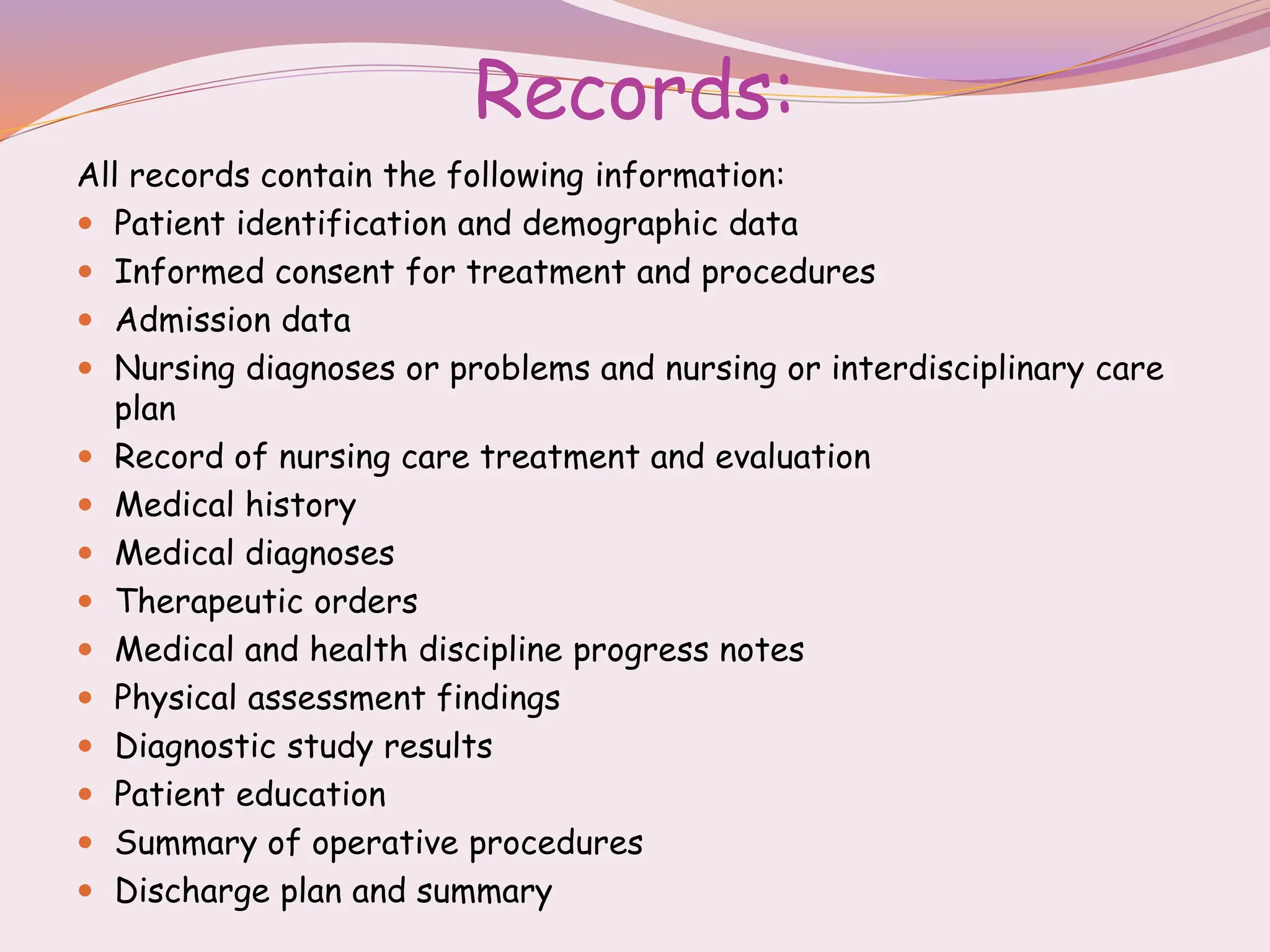 Records:
All records contain the following information:
 Patient identification and demographic data
 Informed consent for treatment and procedures
 Admission data
 Nursing diagnoses or problems and nursing or interdisciplinary care
plan
 Record of nursing care treatment and evaluation
 Medical history
 Medical diagnoses
 Therapeutic orders
 Medical and health discipline progress notes
 Physical assessment findings
 Diagnostic study results
 Patient education
 Summary of operative procedures
 Discharge plan and summary
 