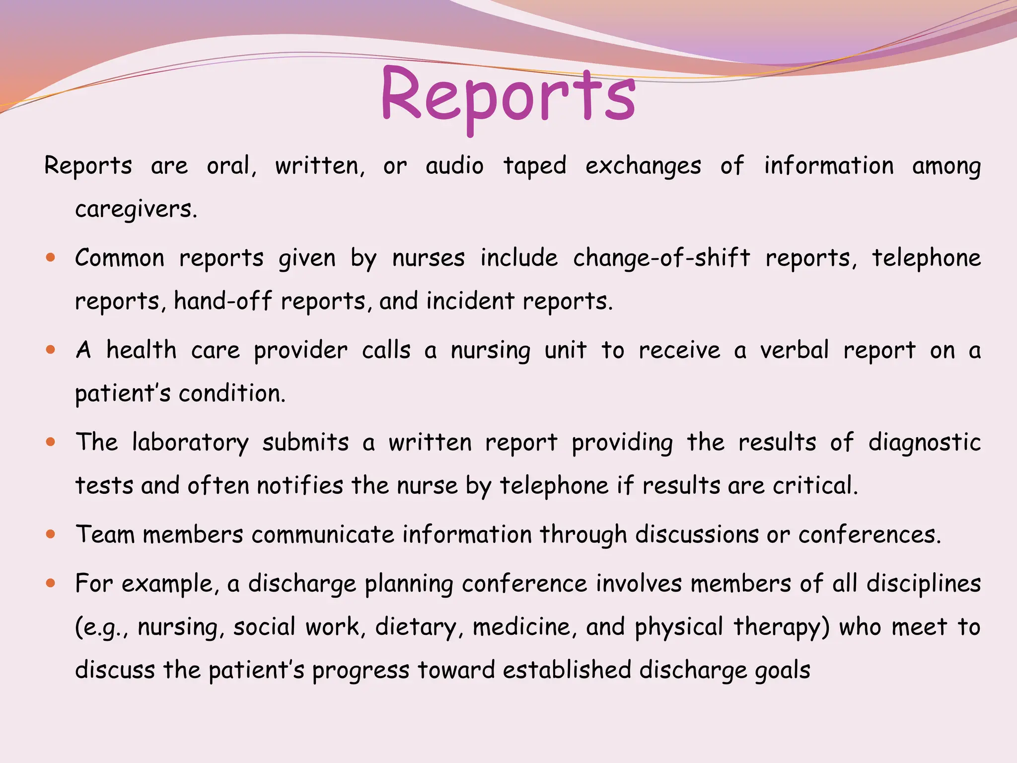 Reports
Reports are oral, written, or audio taped exchanges of information among
caregivers.
 Common reports given by nurses include change-of-shift reports, telephone
reports, hand-off reports, and incident reports.
 A health care provider calls a nursing unit to receive a verbal report on a
patient’s condition.
 The laboratory submits a written report providing the results of diagnostic
tests and often notifies the nurse by telephone if results are critical.
 Team members communicate information through discussions or conferences.
 For example, a discharge planning conference involves members of all disciplines
(e.g., nursing, social work, dietary, medicine, and physical therapy) who meet to
discuss the patient’s progress toward established discharge goals
 