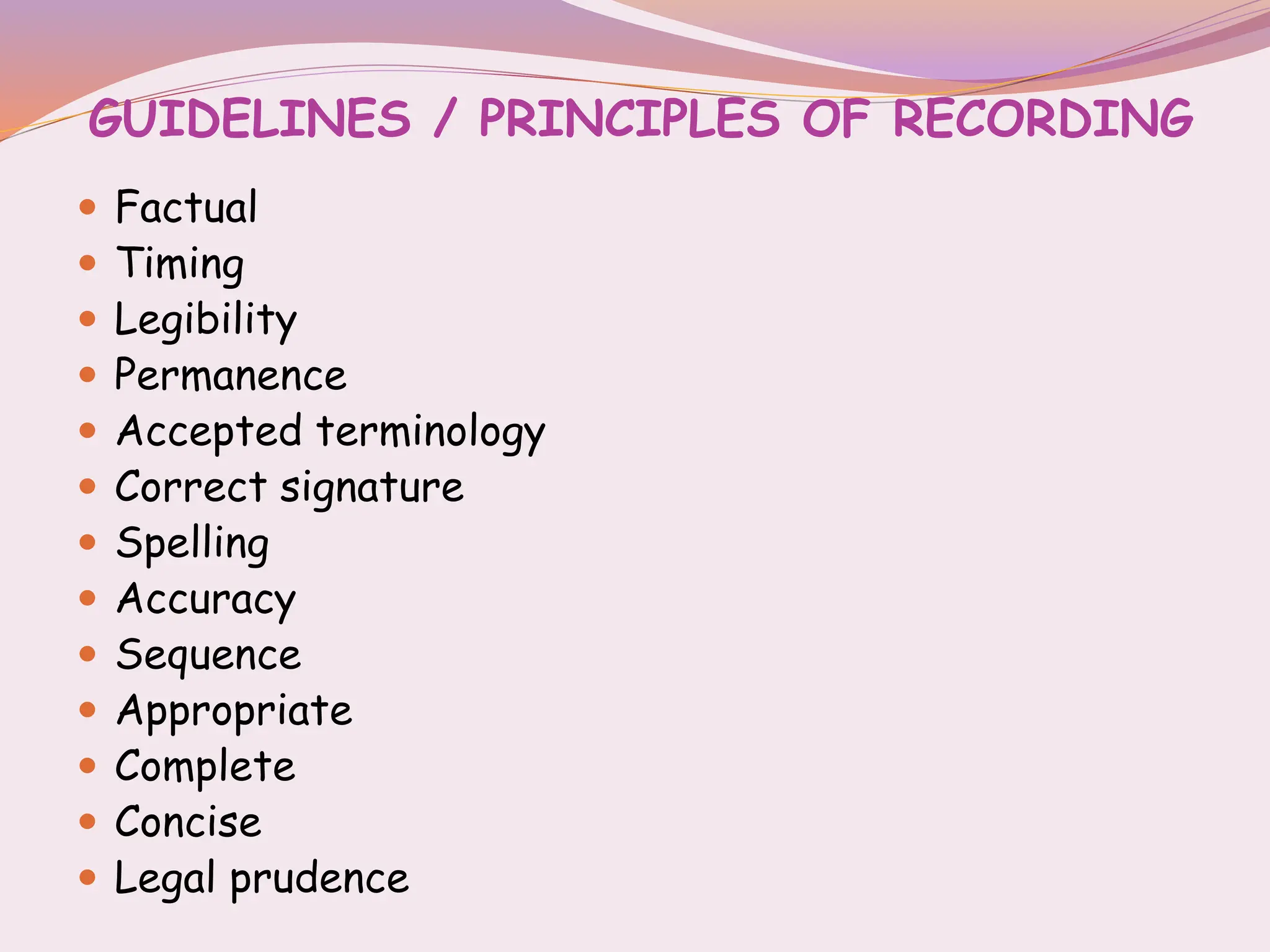 GUIDELINES / PRINCIPLES OF RECORDING
 Factual
 Timing
 Legibility
 Permanence
 Accepted terminology
 Correct signature
 Spelling
 Accuracy
 Sequence
 Appropriate
 Complete
 Concise
 Legal prudence
 