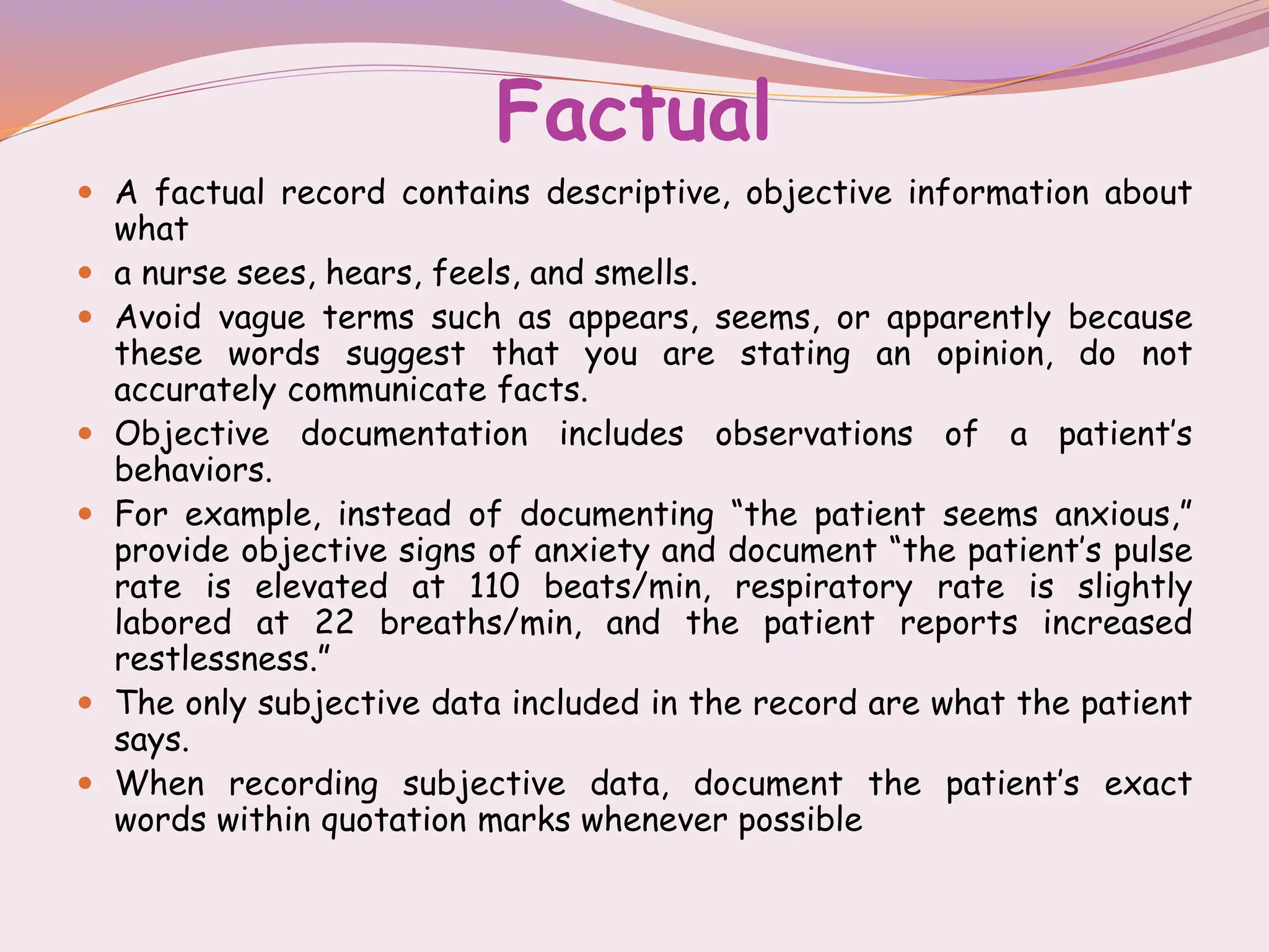Factual
 A factual record contains descriptive, objective information about
what
 a nurse sees, hears, feels, and smells.
 Avoid vague terms such as appears, seems, or apparently because
these words suggest that you are stating an opinion, do not
accurately communicate facts.
 Objective documentation includes observations of a patient’s
behaviors.
 For example, instead of documenting “the patient seems anxious,”
provide objective signs of anxiety and document “the patient’s pulse
rate is elevated at 110 beats/min, respiratory rate is slightly
labored at 22 breaths/min, and the patient reports increased
restlessness.”
 The only subjective data included in the record are what the patient
says.
 When recording subjective data, document the patient’s exact
words within quotation marks whenever possible
 