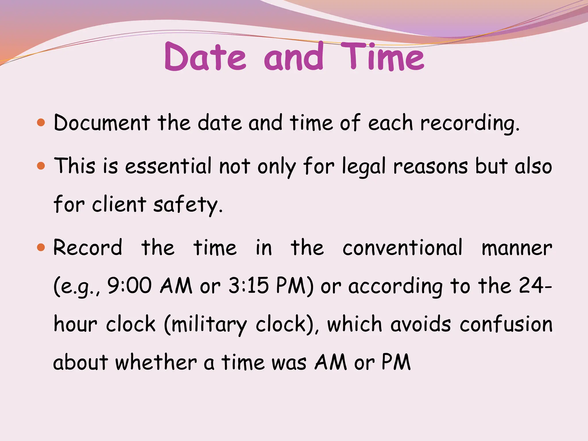 Date and Time
 Document the date and time of each recording.
 This is essential not only for legal reasons but also
for client safety.
 Record the time in the conventional manner
(e.g., 9:00 AM or 3:15 PM) or according to the 24-
hour clock (military clock), which avoids confusion
about whether a time was AM or PM
 