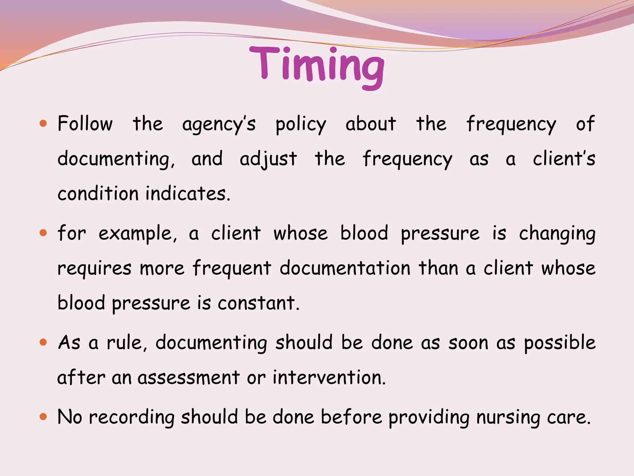 Timing
 Follow the agency’s policy about the frequency of
documenting, and adjust the frequency as a client’s
condition indicates.
 for example, a client whose blood pressure is changing
requires more frequent documentation than a client whose
blood pressure is constant.
 As a rule, documenting should be done as soon as possible
after an assessment or intervention.
 No recording should be done before providing nursing care.
 