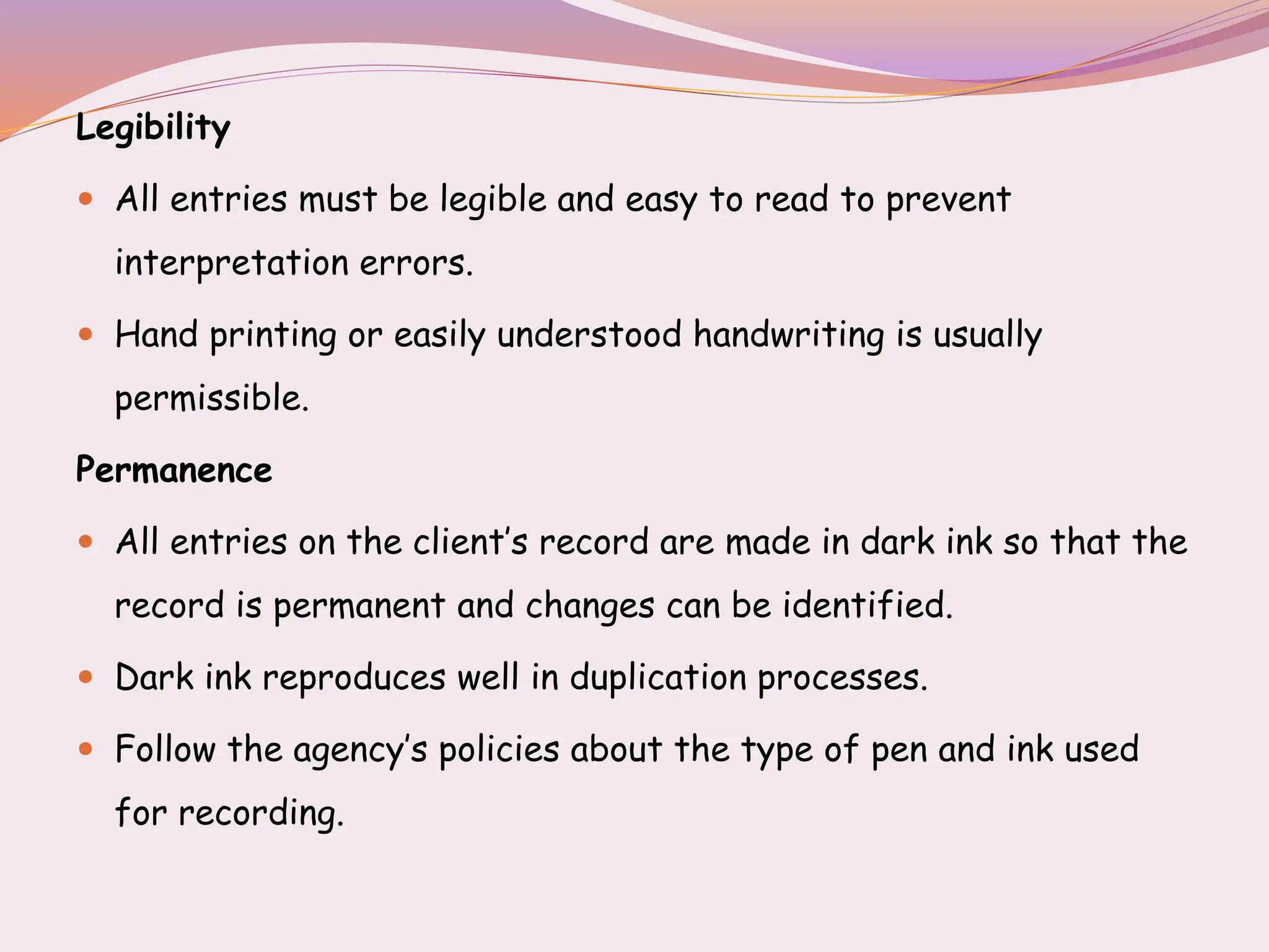 Legibility
 All entries must be legible and easy to read to prevent
interpretation errors.
 Hand printing or easily understood handwriting is usually
permissible.
Permanence
 All entries on the client’s record are made in dark ink so that the
record is permanent and changes can be identified.
 Dark ink reproduces well in duplication processes.
 Follow the agency’s policies about the type of pen and ink used
for recording.
 