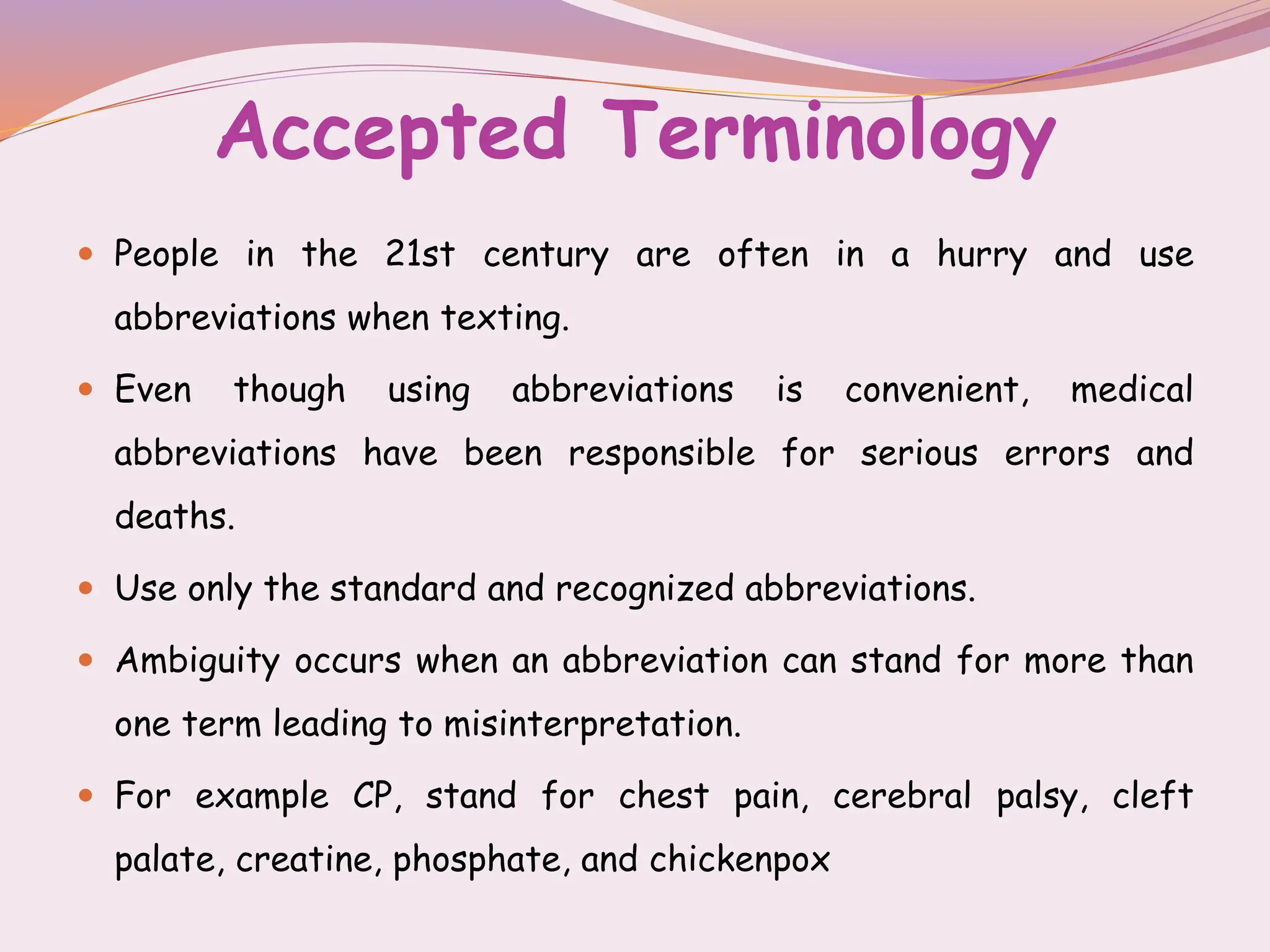Accepted Terminology
 People in the 21st century are often in a hurry and use
abbreviations when texting.
 Even though using abbreviations is convenient, medical
abbreviations have been responsible for serious errors and
deaths.
 Use only the standard and recognized abbreviations.
 Ambiguity occurs when an abbreviation can stand for more than
one term leading to misinterpretation.
 For example CP, stand for chest pain, cerebral palsy, cleft
palate, creatine, phosphate, and chickenpox
 