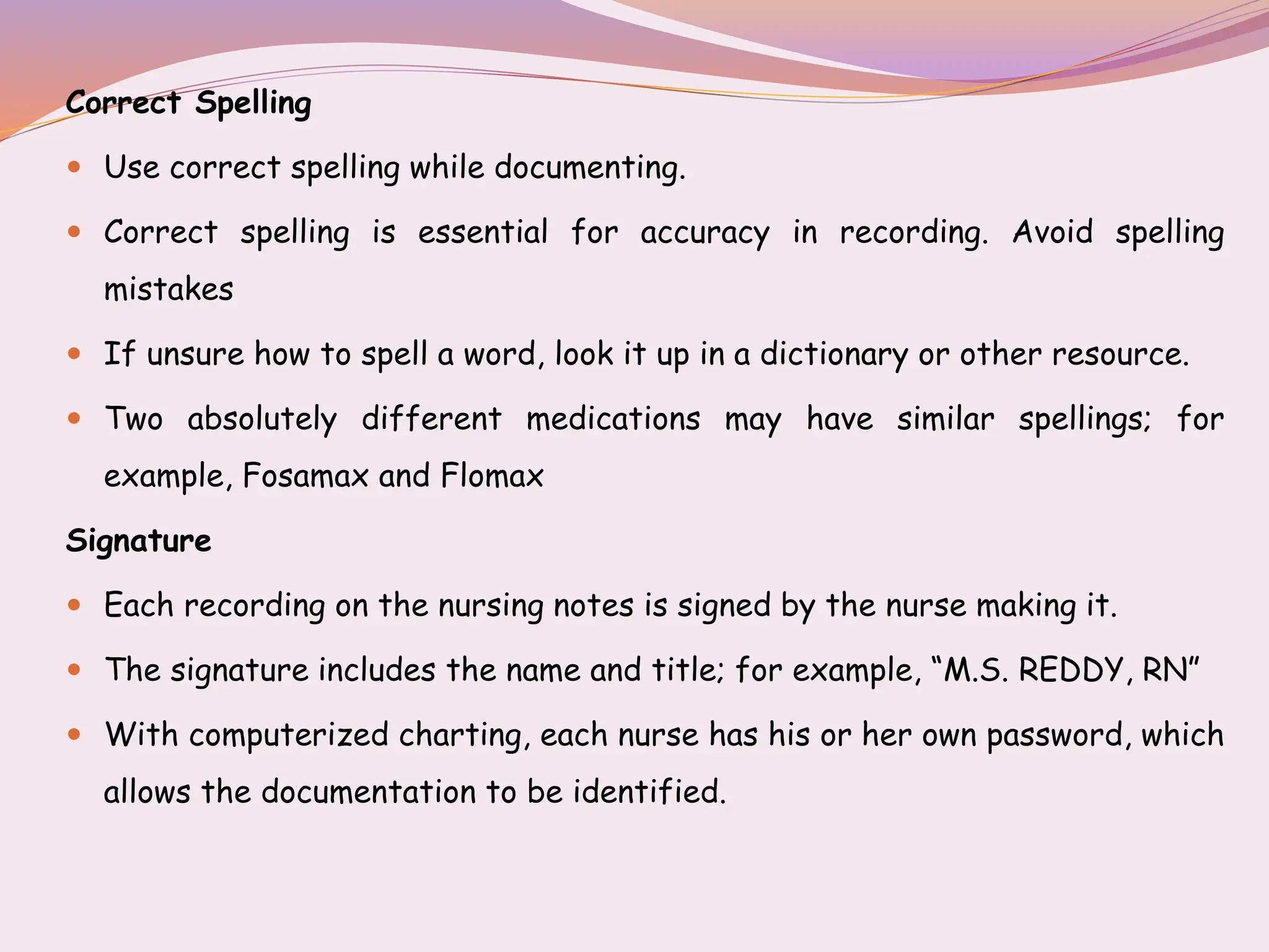 Correct Spelling
 Use correct spelling while documenting.
 Correct spelling is essential for accuracy in recording. Avoid spelling
mistakes
 If unsure how to spell a word, look it up in a dictionary or other resource.
 Two absolutely different medications may have similar spellings; for
example, Fosamax and Flomax
Signature
 Each recording on the nursing notes is signed by the nurse making it.
 The signature includes the name and title; for example, “M.S. REDDY, RN”
 With computerized charting, each nurse has his or her own password, which
allows the documentation to be identified.
 